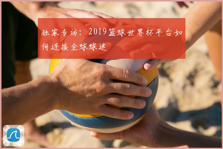 独家专访:2019篮球世界杯平台如何连接全球球迷