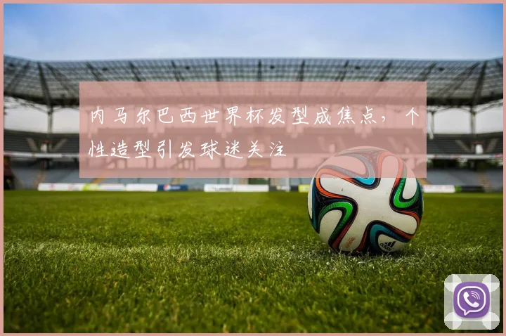 内马尔巴西世界杯发型成焦点，个性造型引发球迷关注