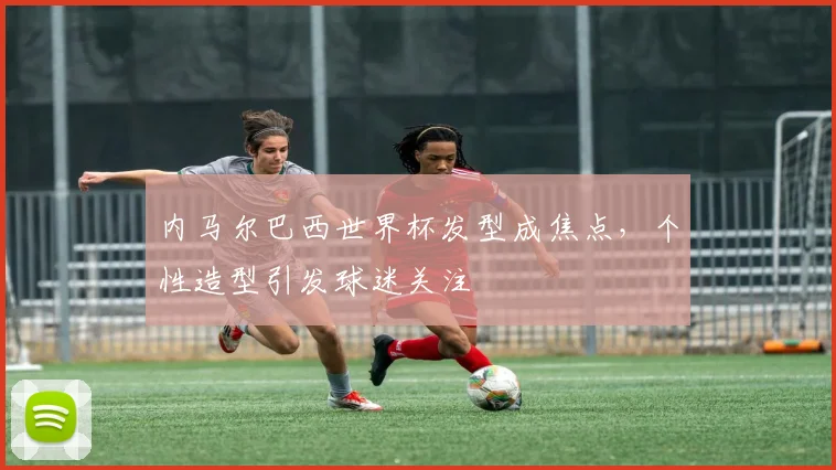 内马尔巴西世界杯发型成焦点，个性造型引发球迷关注