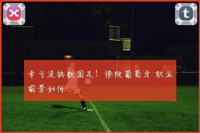幸亏没执教国足!惨败葡萄牙 职业前景如何