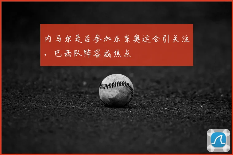 内马尔是否参加东京奥运会引关注，巴西队阵容成焦点
