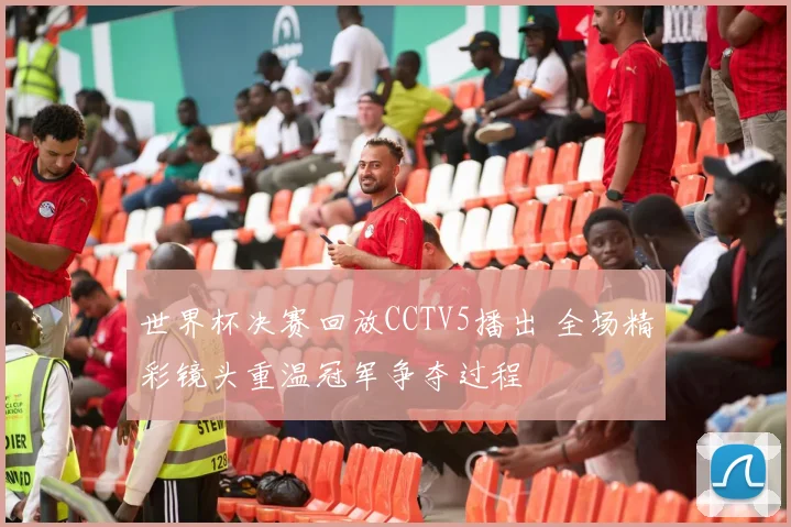 世界杯决赛回放CCTV5播出 全场精彩镜头重温冠军争夺过程