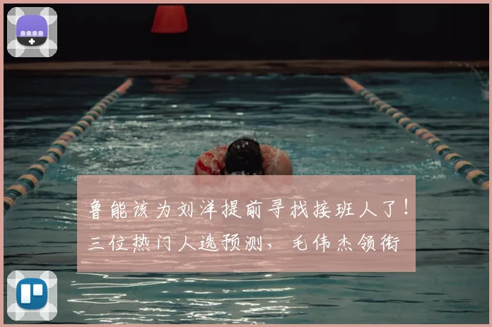 鲁能该为刘洋提前寻找接班人了！三位热门人选预测，毛伟杰领衔