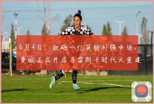 6月4日：狂砸一亿英镑补强中场，曼城正式开启马雷斯卡时代大重建！_球员_贝尔纳多席尔_战术