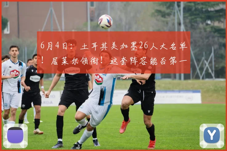6月4日:土耳其美加墨26人大名单!居莱尔领衔!这套阵容能否第一出线?_欧元_身价_土超费内巴切
