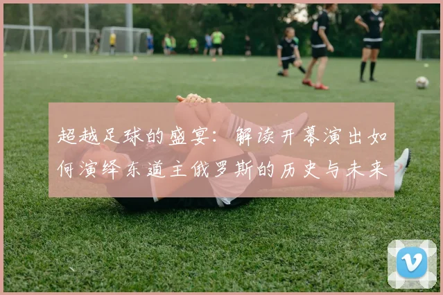 超越足球的盛宴:解读开幕演出如何演绎东道主俄罗斯的历史与未来