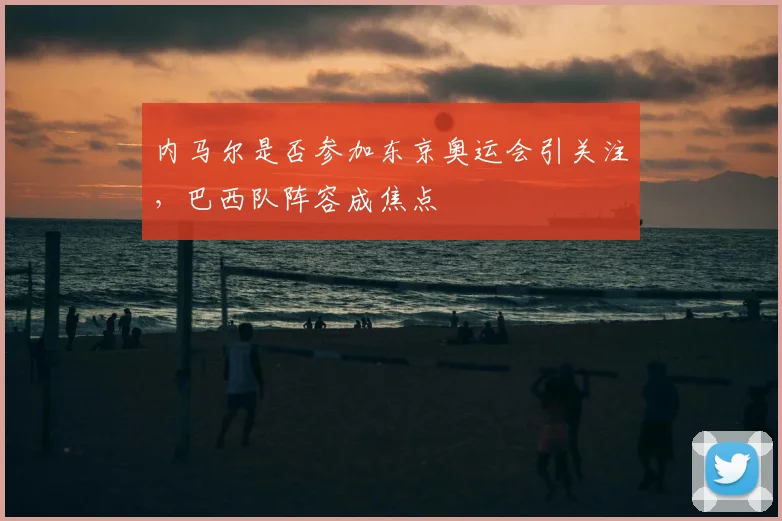 内马尔是否参加东京奥运会引关注，巴西队阵容成焦点