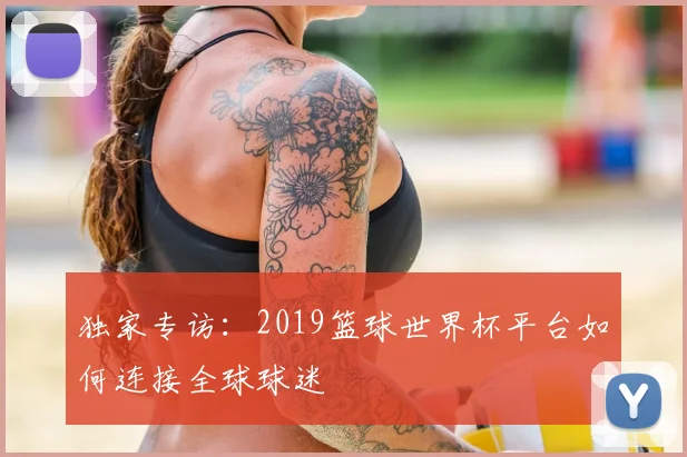 独家专访:2019篮球世界杯平台如何连接全球球迷